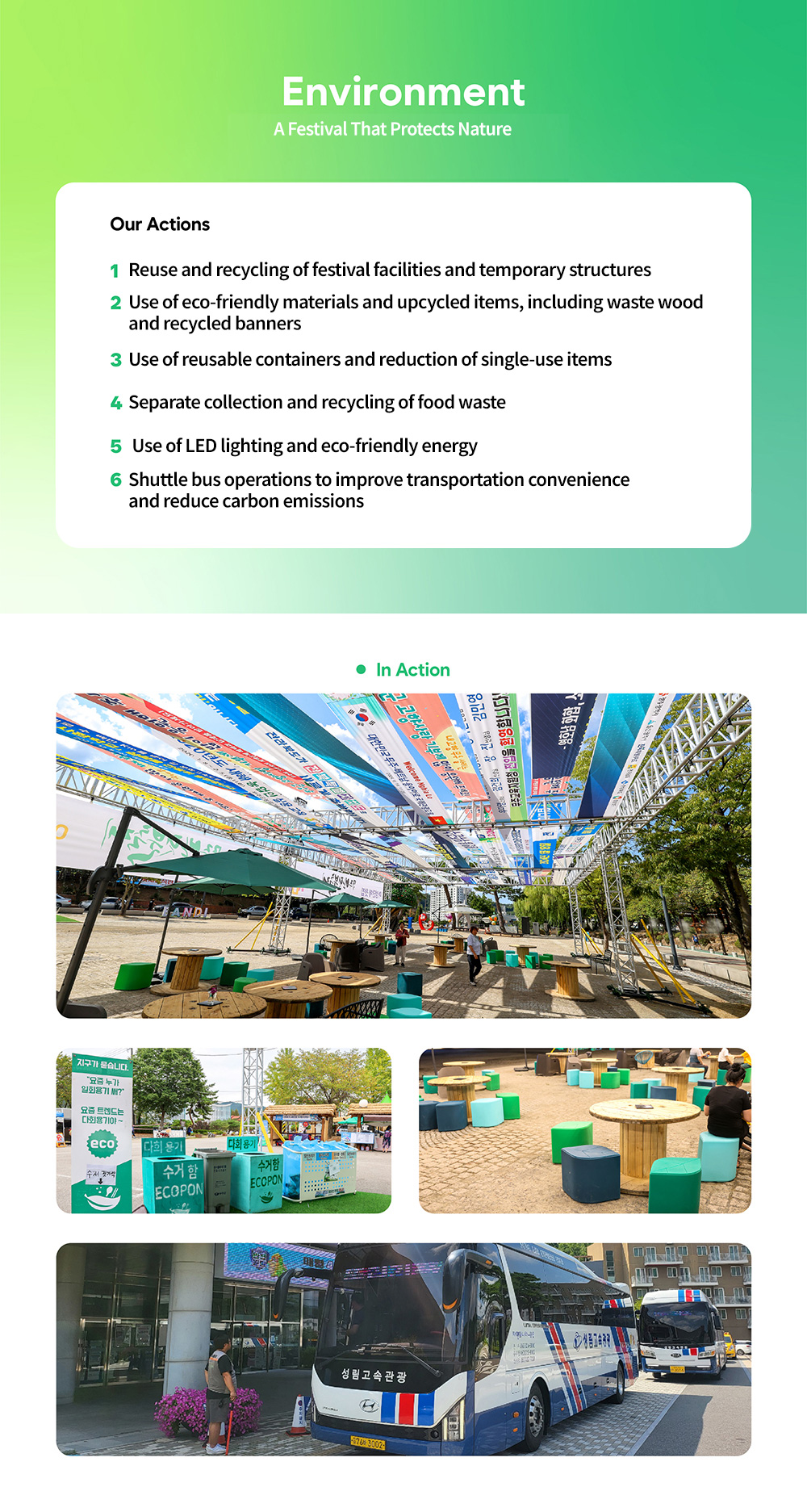 Environment - 자연을 지키는 축제. Our Actions - 1. 행사장 시설물과 장치구조물의 재사용ㆍ재활용, 2. 폐목재ㆍ재생현수막 등 친환경 자재와 업사이클링 활용, 3. 다회용기 사용 및 일회용품 감축, 5. 음식물류 폐기물 분리수거와 자원화, 5. LED 조명과 친환경 에너지 사용, 6. 셔틀버스 운영을 통한 교통 편의와 탄소배출 저감