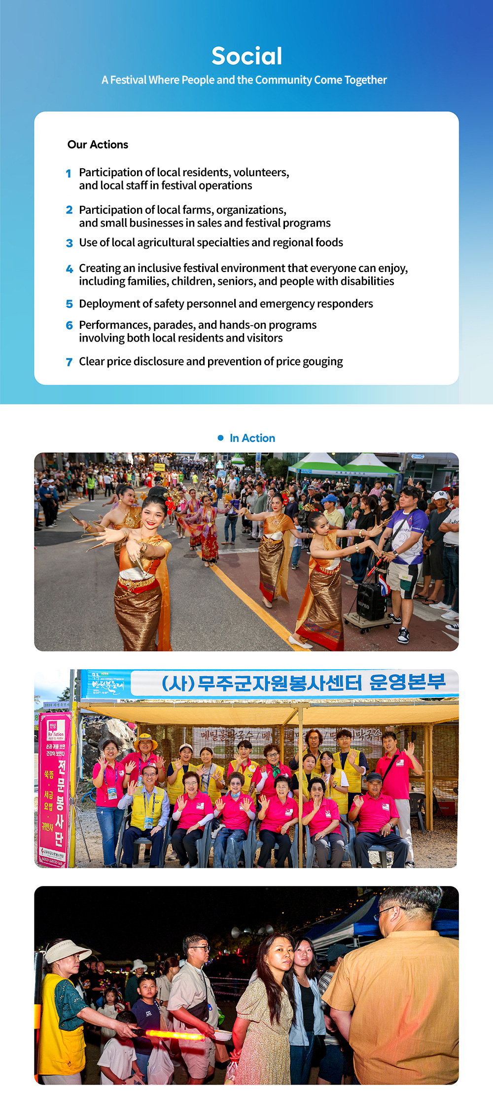 Social - 사람과 지역이 함께하는 축제. Our Actions - 1. 지역주민과 자원봉사자, 지역 인력의 축제 운영 참여, 2. 지역 농가와 단체, 소상공인의 판매 및 프로그램 참여, 3. 지역 농특산물과 향토 먹거리 활용, 5. 가족ㆍ어린이ㆍ고령자ㆍ장애인 등 누구나 즐길 수 있는 축제환경 조성, 5. d안전요원과 응급구조 인력 배치, 6. 주민과 방문객이 함께하는 공연ㆍ퍼레이드ㆍ체험 운영, 7. 판매가격 공개와 바가지 요금 예방